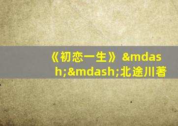 《初恋一生》 ——北途川著